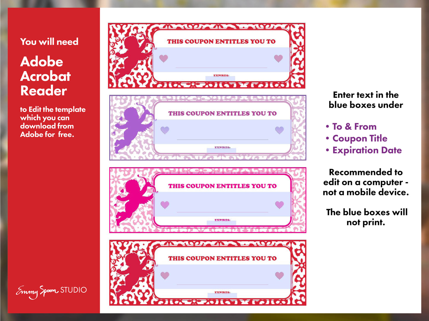 You will need Adobe Acrobat Reader to edit the template which you can download from Adobe for free. Emmy Spoon Studio. Enter text in the blue boxes under To& From, Coupon Title, Expiration Date. Recommended to edit on a computer, not a mobile device. The blue boxes will not print.